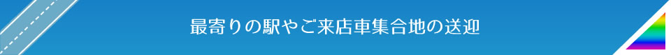 最寄りの駅やご来店車集合地の送迎