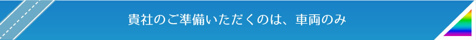 貴社のご準備いただくのは、車両のみ