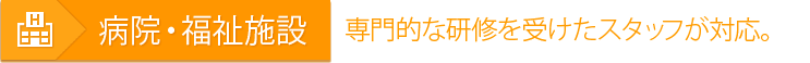 病院・福祉施設 専門的な研修を受けたスタッフが対応。